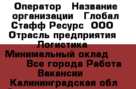 Оператор › Название организации ­ Глобал Стафф Ресурс, ООО › Отрасль предприятия ­ Логистика › Минимальный оклад ­ 51 000 - Все города Работа » Вакансии   . Калининградская обл.,Светловский городской округ 